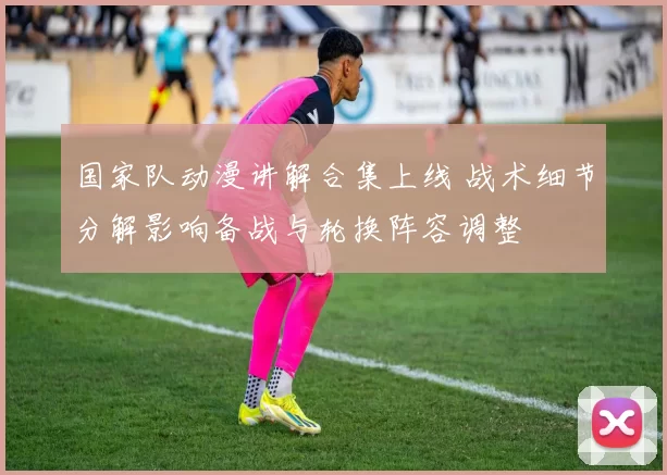 国家队动漫讲解合集上线 战术细节分解影响备战与轮换阵容调整