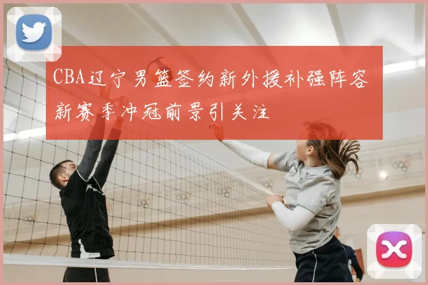 CBA辽宁男篮签约新外援补强阵容 新赛季冲冠前景引关注