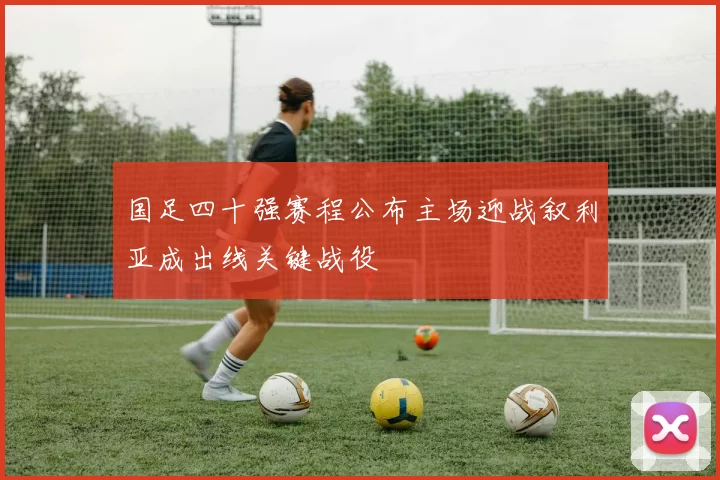 国足四十强赛程公布主场迎战叙利亚成出线关键战役