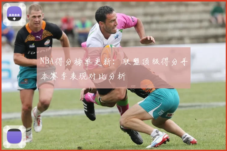 NBA得分榜单更新：联盟顶级得分手本赛季表现对比分析